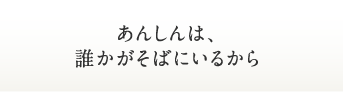 あんしんは、誰かがそばにいるから